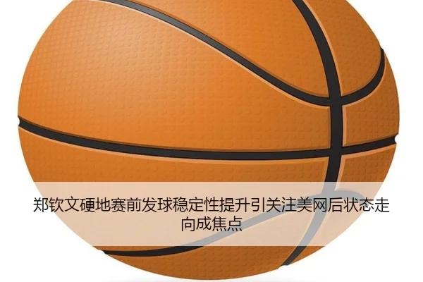 郑钦文硬地赛前发球稳定性提升引关注美网后状态走向成焦点